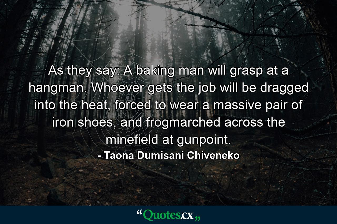 As they say: A baking man will grasp at a hangman. Whoever gets the job will be dragged into the heat, forced to wear a massive pair of iron shoes, and frogmarched across the minefield at gunpoint. - Quote by Taona Dumisani Chiveneko