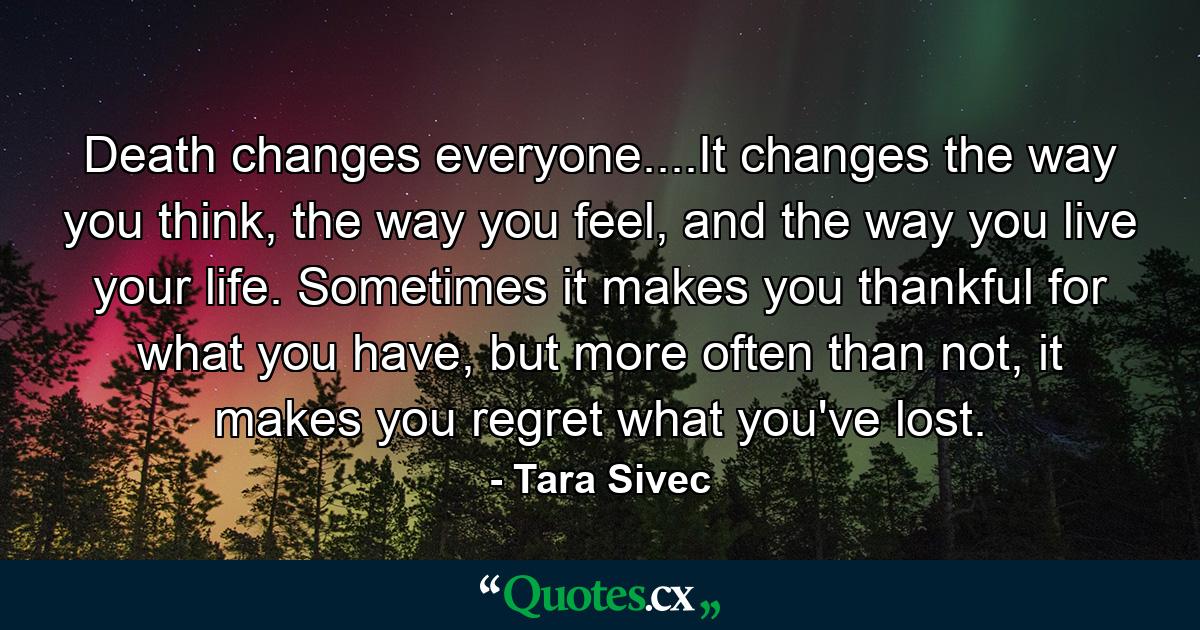 Death changes everyone....It changes the way you think, the way you feel, and the way you live your life. Sometimes it makes you thankful for what you have, but more often than not, it makes you regret what you've lost. - Quote by Tara Sivec