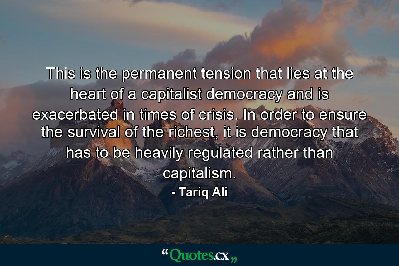 This is the permanent tension that lies at the heart of a capitalist democracy and is exacerbated in times of crisis. In order to ensure the survival of the richest, it is democracy that has to be heavily regulated rather than capitalism. - Quote by Tariq Ali