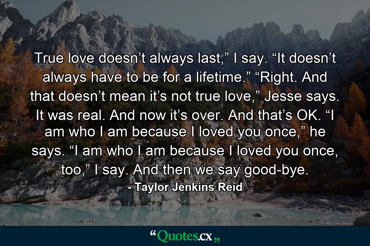 True love doesn’t always last,” I say. “It doesn’t always have to be for a lifetime.” “Right. And that doesn’t mean it’s not true love,” Jesse says. It was real. And now it’s over. And that’s OK. “I am who I am because I loved you once,” he says. “I am who I am because I loved you once, too,” I say. And then we say good-bye. - Quote by Taylor Jenkins Reid