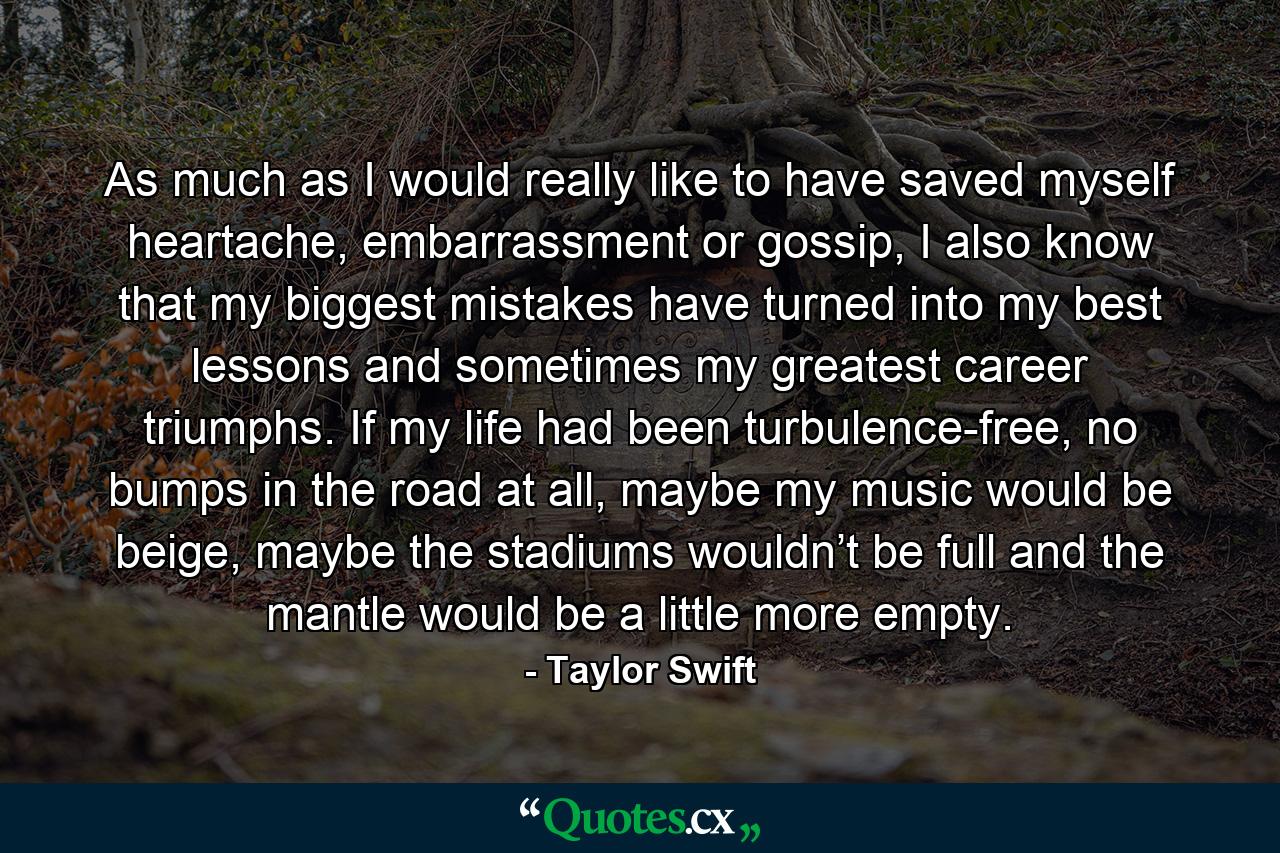 As much as I would really like to have saved myself heartache, embarrassment or gossip, I also know that my biggest mistakes have turned into my best lessons and sometimes my greatest career triumphs. If my life had been turbulence-free, no bumps in the road at all, maybe my music would be beige, maybe the stadiums wouldn’t be full and the mantle would be a little more empty. - Quote by Taylor Swift