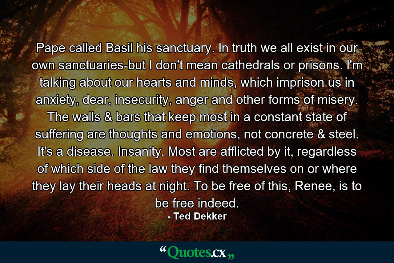 Pape called Basil his sanctuary. In truth we all exist in our own sanctuaries-but I don't mean cathedrals or prisons. I'm talking about our hearts and minds, which imprison us in anxiety, dear, insecurity, anger and other forms of misery. The walls & bars that keep most in a constant state of suffering are thoughts and emotions, not concrete & steel. It's a disease. Insanity. Most are afflicted by it, regardless of which side of the law they find themselves on or where they lay their heads at night. To be free of this, Renee, is to be free indeed. - Quote by Ted Dekker