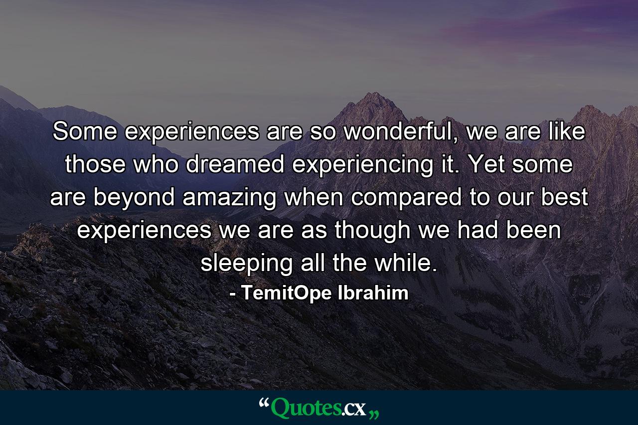 Some experiences are so wonderful, we are like those who dreamed experiencing it. Yet some are beyond amazing when compared to our best experiences we are as though we had been sleeping all the while. - Quote by TemitOpe Ibrahim