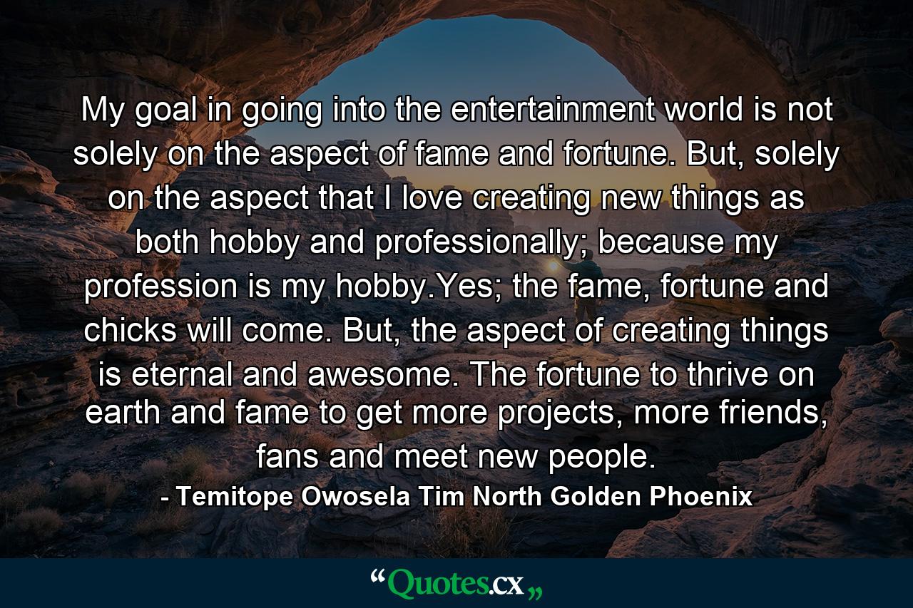 My goal in going into the entertainment world is not solely on the aspect of fame and fortune. But, solely on the aspect that I love creating new things as both hobby and professionally; because my profession is my hobby.Yes; the fame, fortune and chicks will come. But, the aspect of creating things is eternal and awesome. The fortune to thrive on earth and fame to get more projects, more friends, fans and meet new people. - Quote by Temitope Owosela Tim North Golden Phoenix