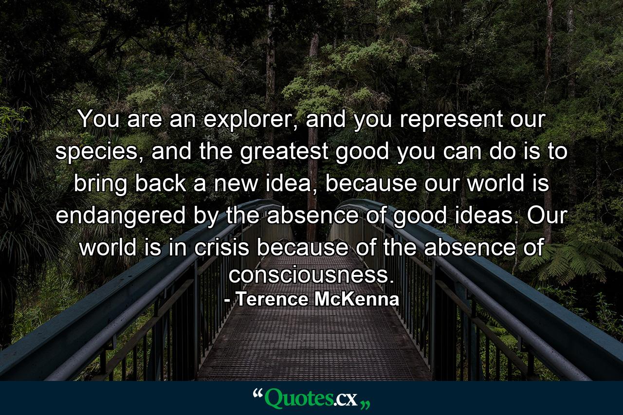 You are an explorer, and you represent our species, and the greatest good you can do is to bring back a new idea, because our world is endangered by the absence of good ideas. Our world is in crisis because of the absence of consciousness. - Quote by Terence McKenna