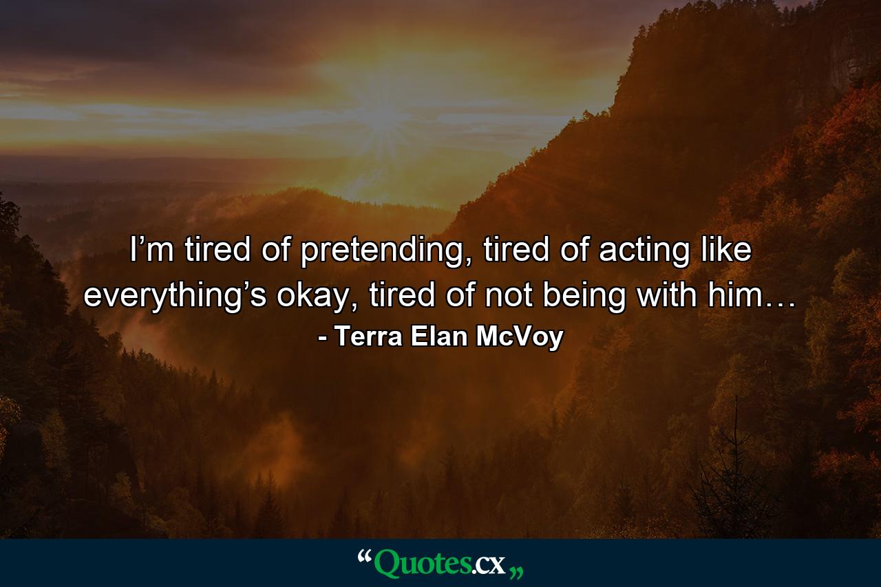 I’m tired of pretending, tired of acting like everything’s okay, tired of not being with him… - Quote by Terra Elan McVoy