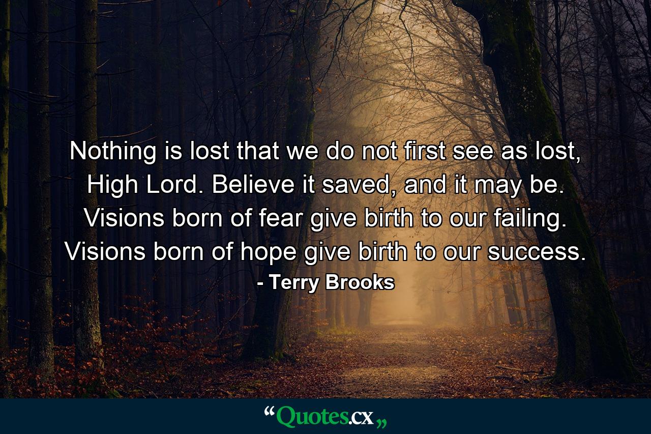 Nothing is lost that we do not first see as lost, High Lord. Believe it saved, and it may be. Visions born of fear give birth to our failing. Visions born of hope give birth to our success. - Quote by Terry Brooks