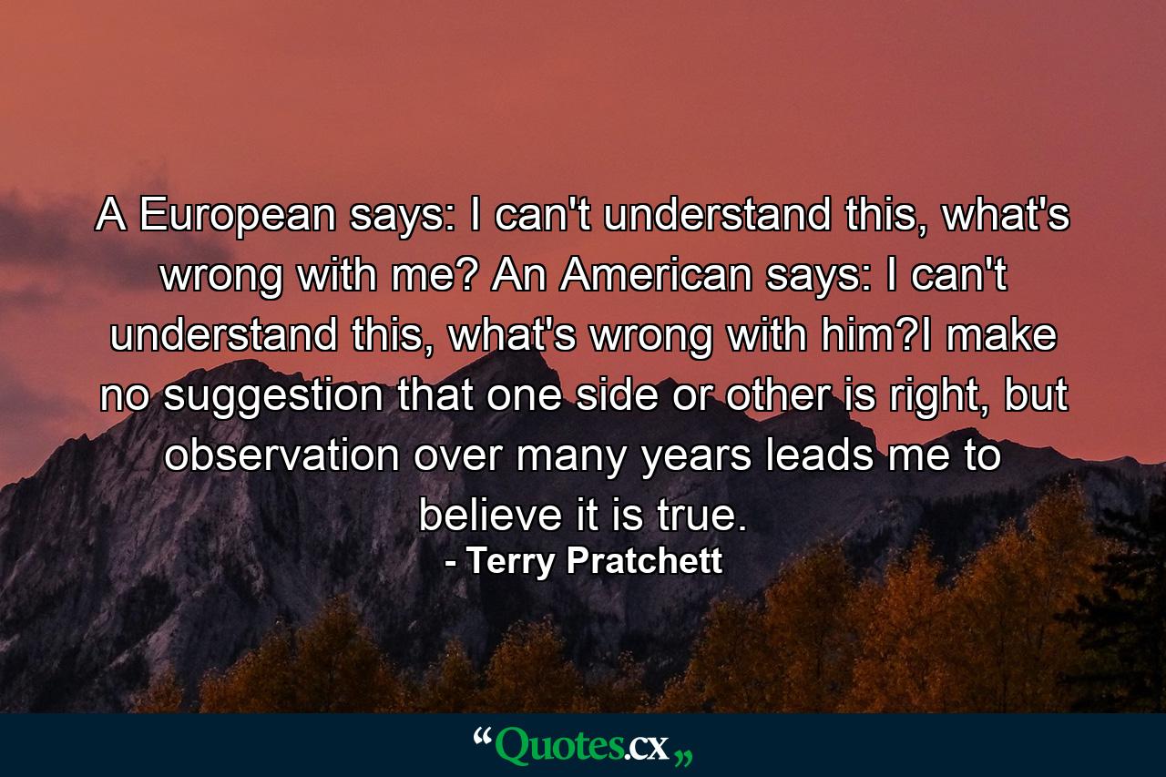 A European says: I can't understand this, what's wrong with me? An American says: I can't understand this, what's wrong with him?I make no suggestion that one side or other is right, but observation over many years leads me to believe it is true. - Quote by Terry Pratchett