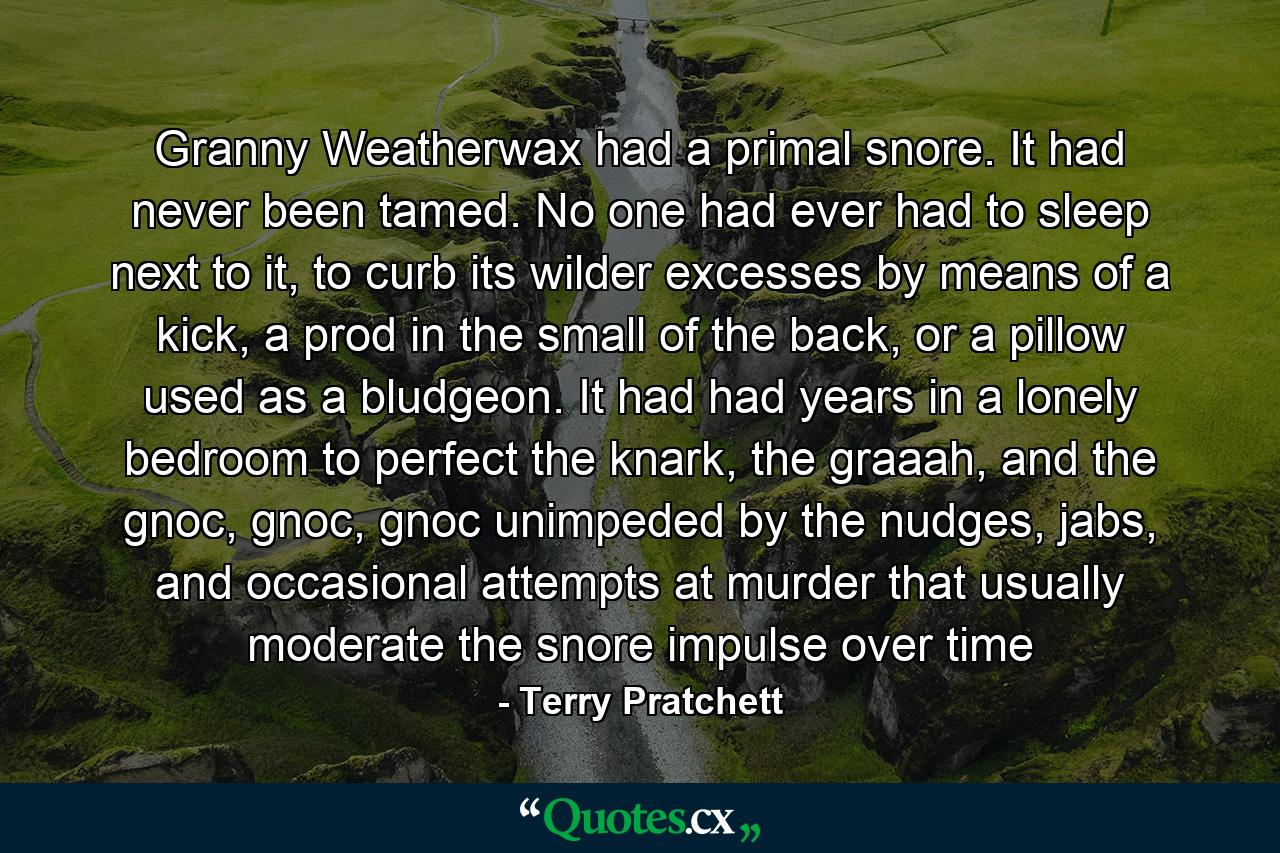 Granny Weatherwax had a primal snore. It had never been tamed. No one had ever had to sleep next to it, to curb its wilder excesses by means of a kick, a prod in the small of the back, or a pillow used as a bludgeon. It had had years in a lonely bedroom to perfect the knark, the graaah, and the gnoc, gnoc, gnoc unimpeded by the nudges, jabs, and occasional attempts at murder that usually moderate the snore impulse over time - Quote by Terry Pratchett