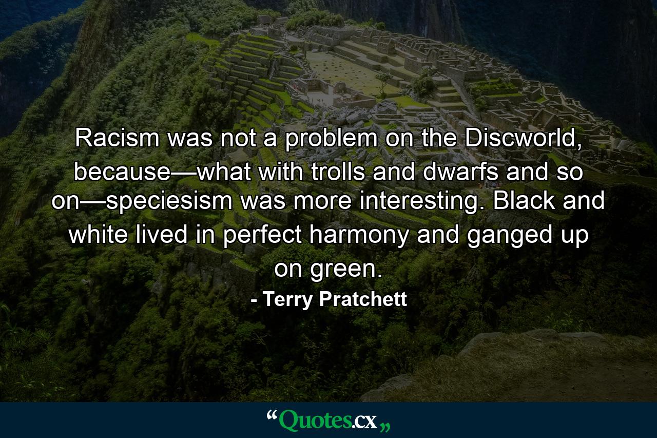 Racism was not a problem on the Discworld, because—what with trolls and dwarfs and so on—speciesism was more interesting. Black and white lived in perfect harmony and ganged up on green. - Quote by Terry Pratchett