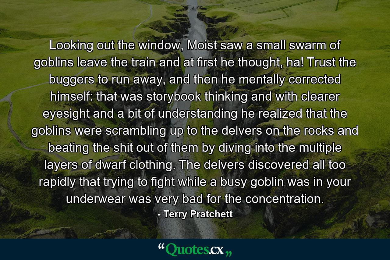 Looking out the window, Moist saw a small swarm of goblins leave the train and at first he thought, ha! Trust the buggers to run away, and then he mentally corrected himself: that was storybook thinking and with clearer eyesight and a bit of understanding he realized that the goblins were scrambling up to the delvers on the rocks and beating the shit out of them by diving into the multiple layers of dwarf clothing. The delvers discovered all too rapidly that trying to fight while a busy goblin was in your underwear was very bad for the concentration. - Quote by Terry Pratchett