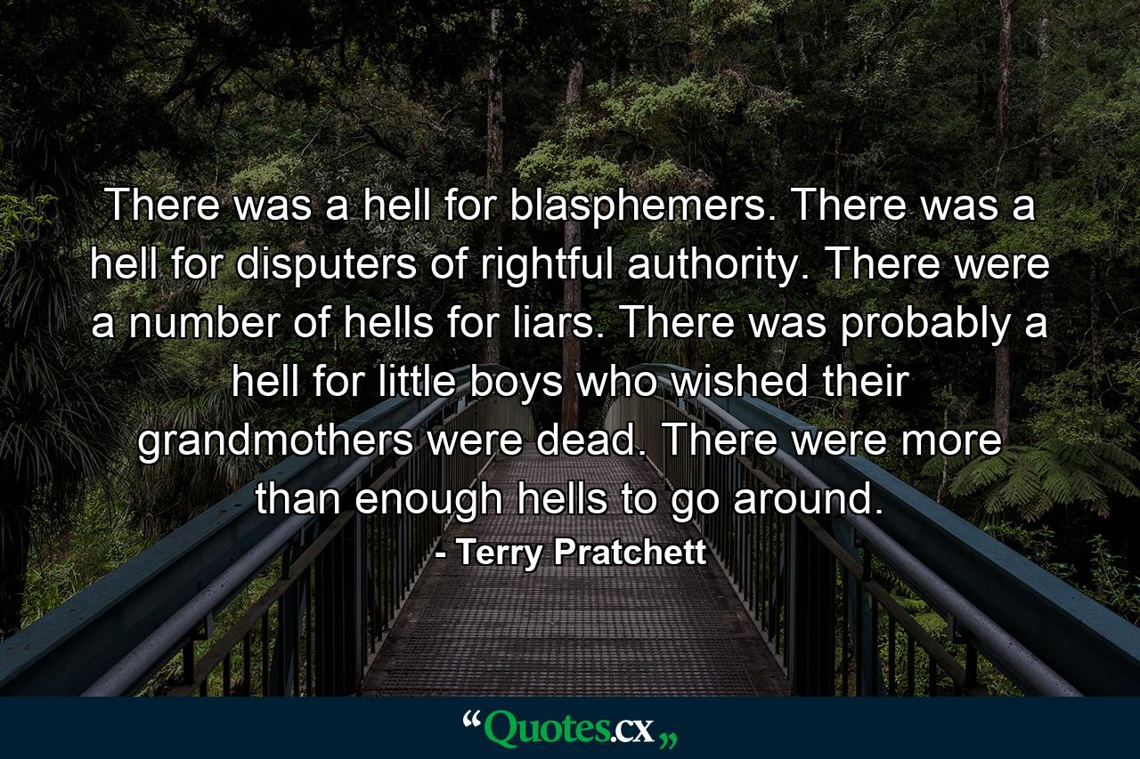 There was a hell for blasphemers. There was a hell for disputers of rightful authority. There were a number of hells for liars. There was probably a hell for little boys who wished their grandmothers were dead. There were more than enough hells to go around. - Quote by Terry Pratchett