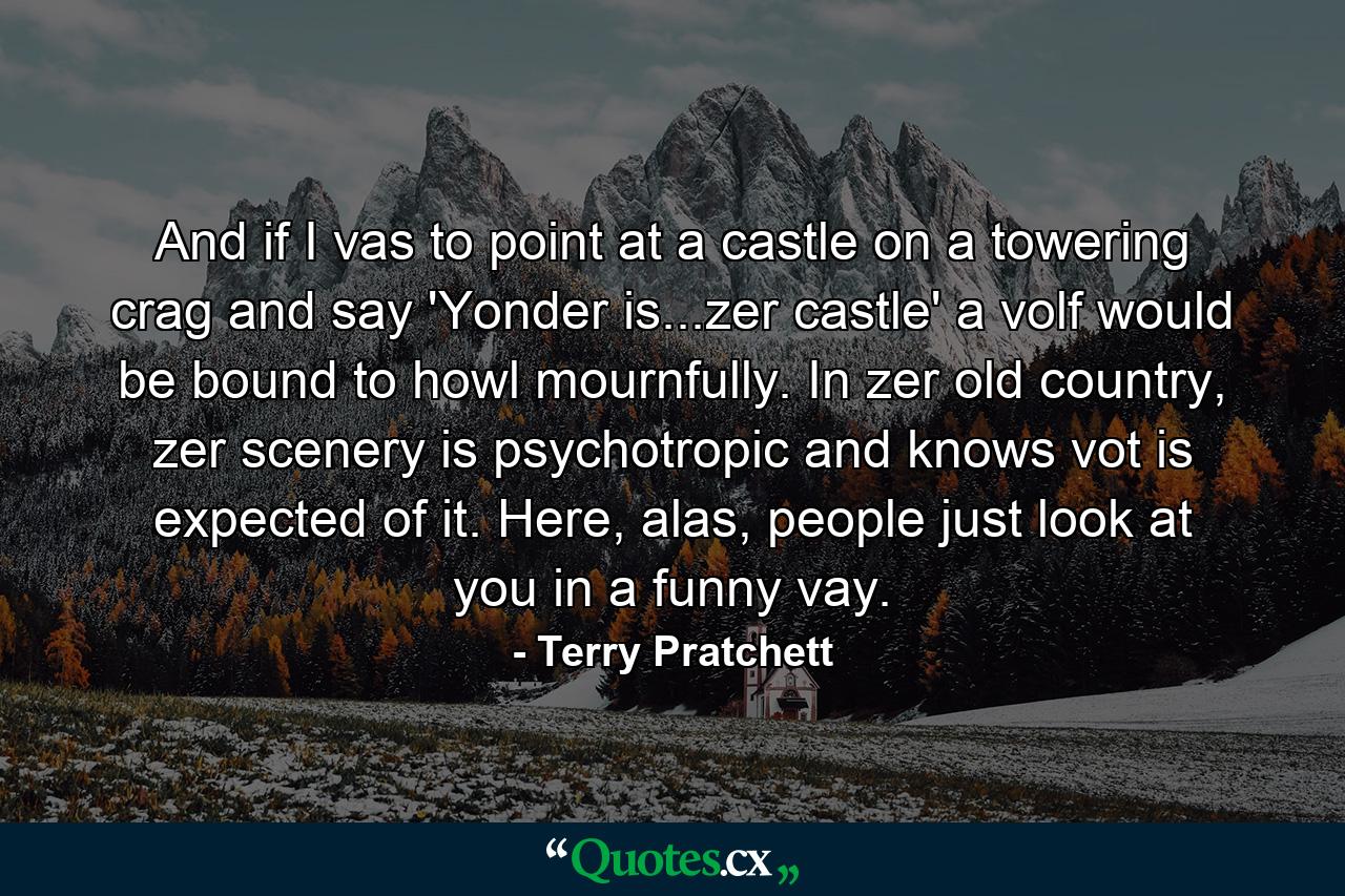 And if I vas to point at a castle on a towering crag and say 'Yonder is...zer castle' a volf would be bound to howl mournfully. In zer old country, zer scenery is psychotropic and knows vot is expected of it. Here, alas, people just look at you in a funny vay. - Quote by Terry Pratchett