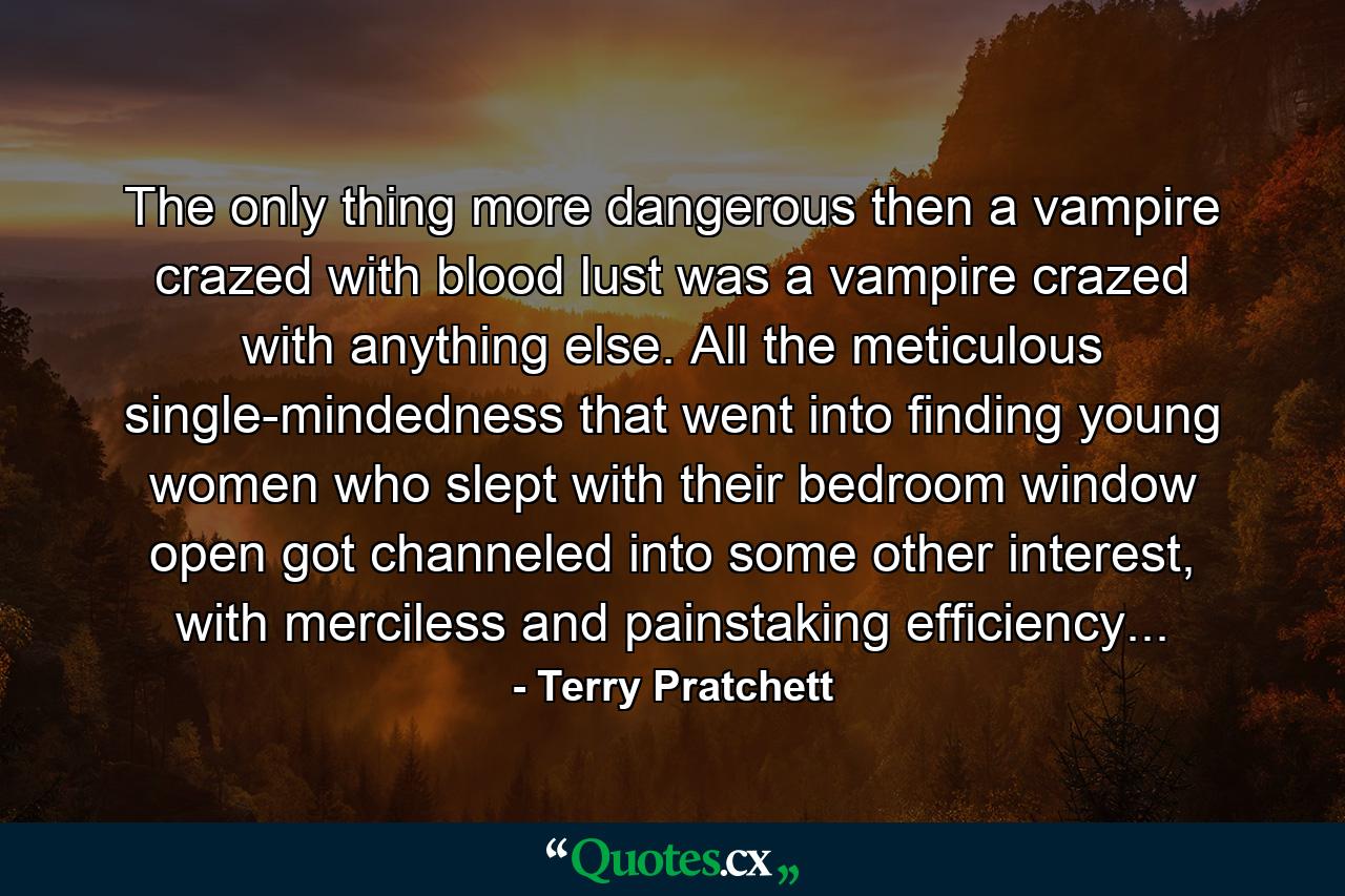 The only thing more dangerous then a vampire crazed with blood lust was a vampire crazed with anything else. All the meticulous single-mindedness that went into finding young women who slept with their bedroom window open got channeled into some other interest, with merciless and painstaking efficiency... - Quote by Terry Pratchett