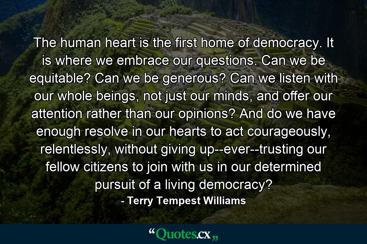 The human heart is the first home of democracy. It is where we embrace our questions. Can we be equitable? Can we be generous? Can we listen with our whole beings, not just our minds, and offer our attention rather than our opinions? And do we have enough resolve in our hearts to act courageously, relentlessly, without giving up--ever--trusting our fellow citizens to join with us in our determined pursuit of a living democracy? - Quote by Terry Tempest Williams