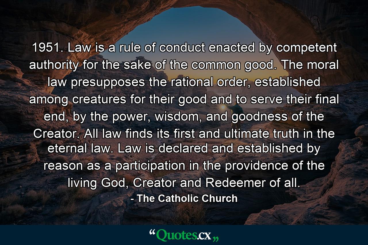 1951. Law is a rule of conduct enacted by competent authority for the sake of the common good. The moral law presupposes the rational order, established among creatures for their good and to serve their final end, by the power, wisdom, and goodness of the Creator. All law finds its first and ultimate truth in the eternal law. Law is declared and established by reason as a participation in the providence of the living God, Creator and Redeemer of all. - Quote by The Catholic Church