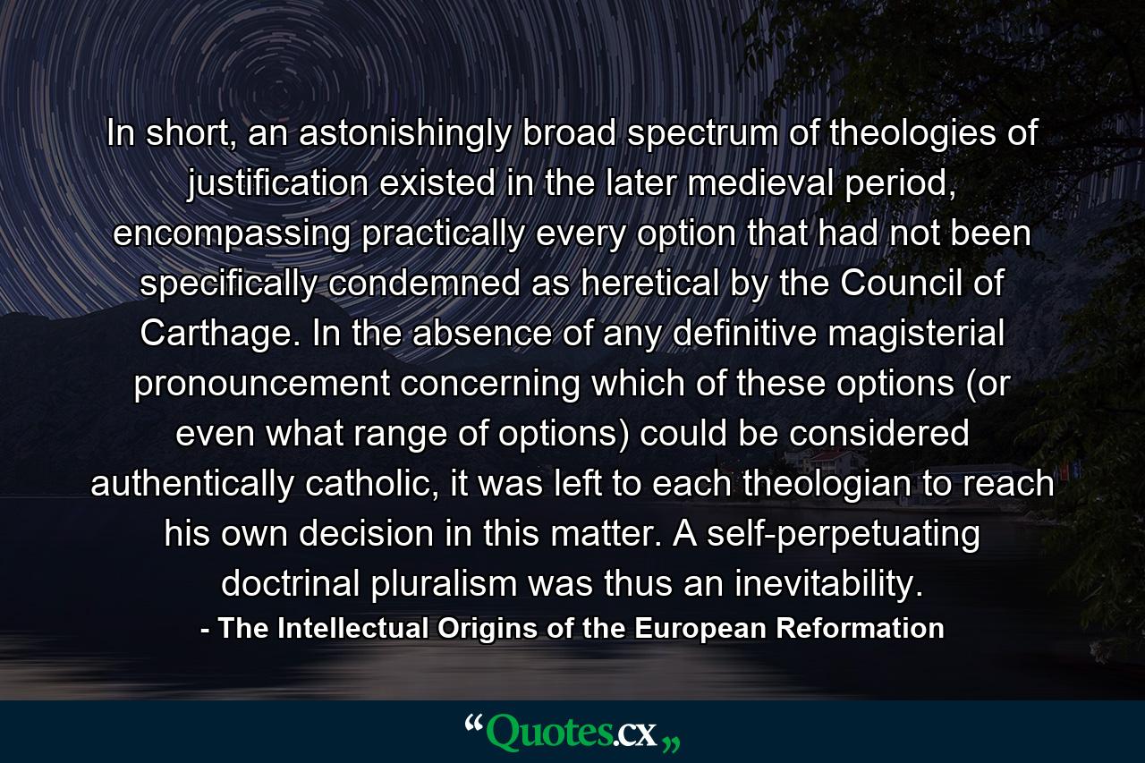 In short, an astonishingly broad spectrum of theologies of justification existed in the later medieval period, encompassing practically every option that had not been specifically condemned as heretical by the Council of Carthage. In the absence of any definitive magisterial pronouncement concerning which of these options (or even what range of options) could be considered authentically catholic, it was left to each theologian to reach his own decision in this matter. A self-perpetuating doctrinal pluralism was thus an inevitability. - Quote by The Intellectual Origins of the European Reformation