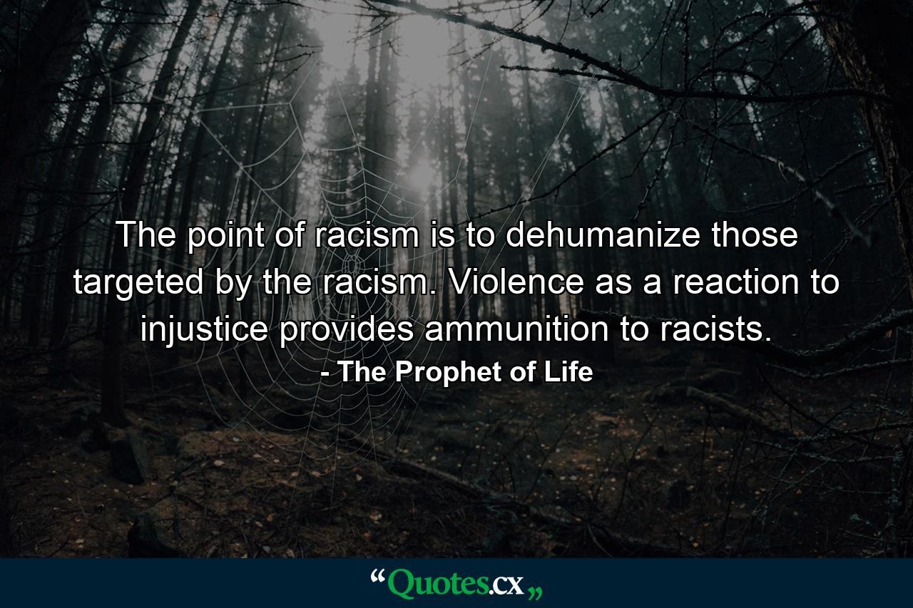 The point of racism is to dehumanize those targeted by the racism. Violence as a reaction to injustice provides ammunition to racists. - Quote by The Prophet of Life