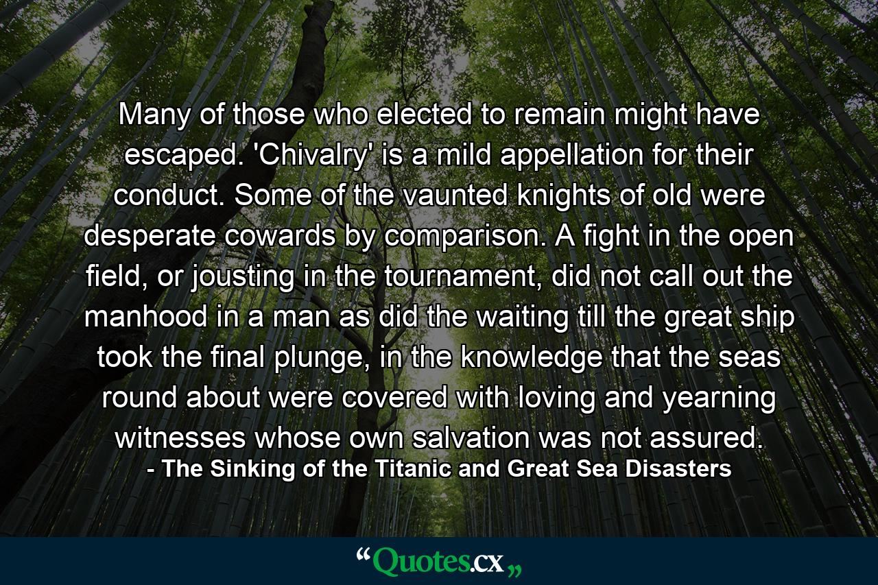 Many of those who elected to remain might have escaped. 'Chivalry' is a mild appellation for their conduct. Some of the vaunted knights of old were desperate cowards by comparison. A fight in the open field, or jousting in the tournament, did not call out the manhood in a man as did the waiting till the great ship took the final plunge, in the knowledge that the seas round about were covered with loving and yearning witnesses whose own salvation was not assured. - Quote by The Sinking of the Titanic and Great Sea Disasters