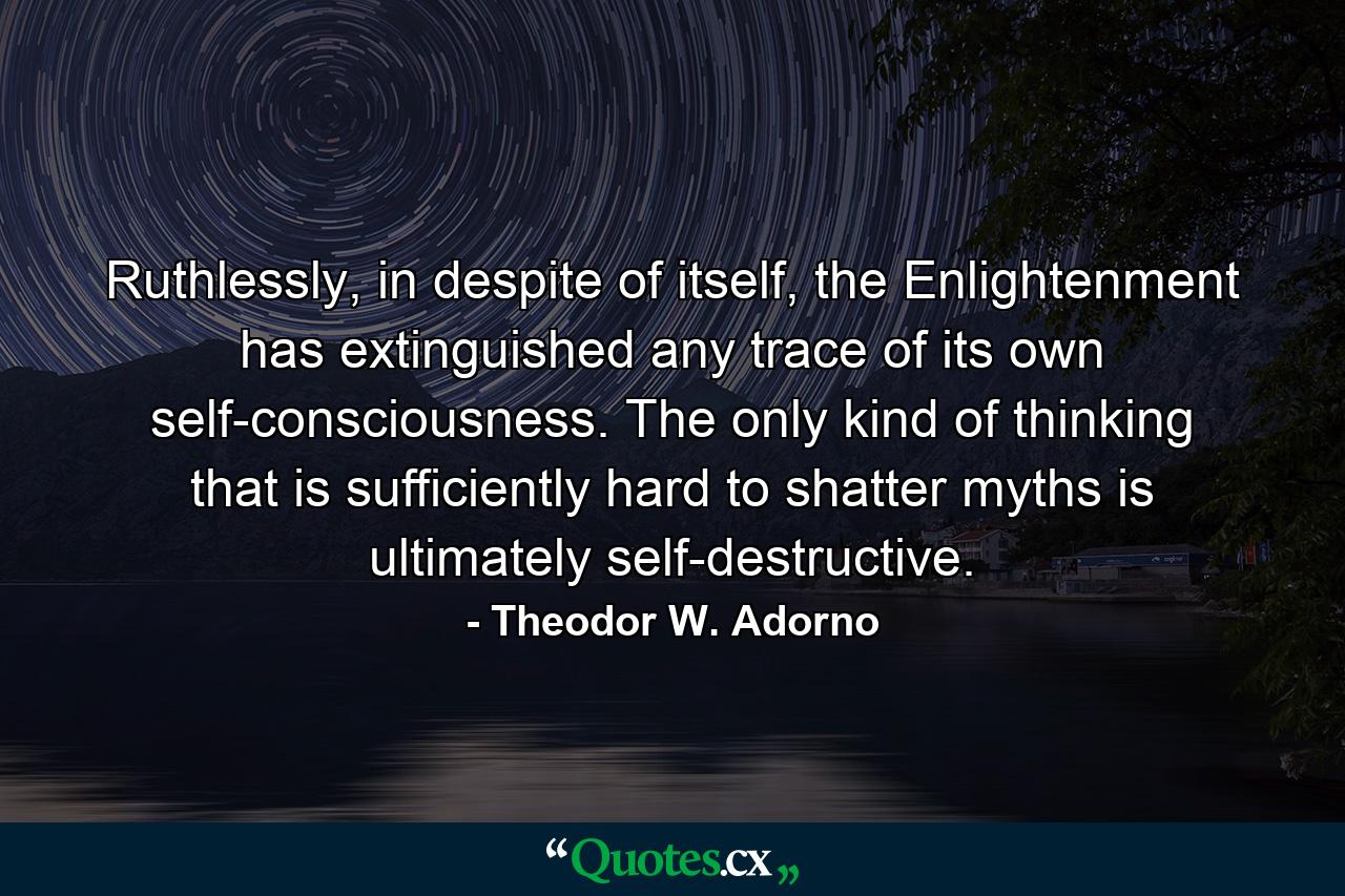 Ruthlessly, in despite of itself, the Enlightenment has extinguished any trace of its own self-consciousness. The only kind of thinking that is sufficiently hard to shatter myths is ultimately self-destructive. - Quote by Theodor W. Adorno