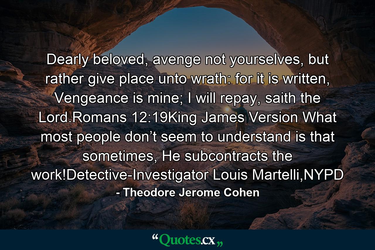 Dearly beloved, avenge not yourselves, but rather give place unto wrath: for it is written, Vengeance is mine; I will repay, saith the Lord.Romans 12:19King James Version What most people don’t seem to understand is that sometimes, He subcontracts the work!Detective-Investigator Louis Martelli,NYPD - Quote by Theodore Jerome Cohen