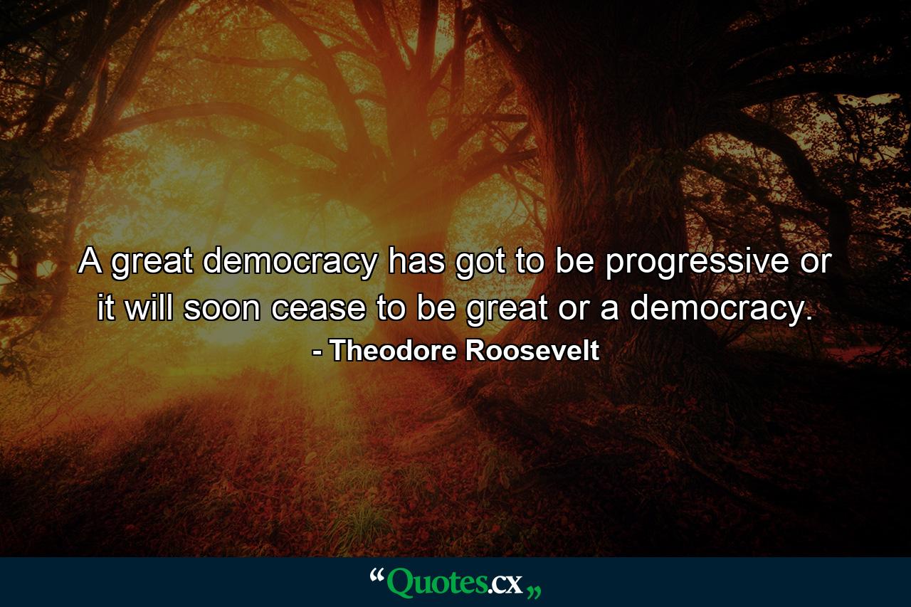 A great democracy has got to be progressive or it will soon cease to be great or a democracy. - Quote by Theodore Roosevelt