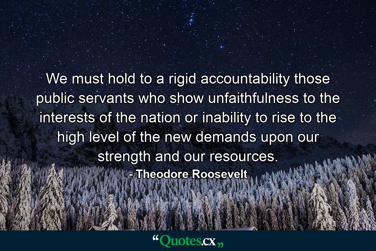 We must hold to a rigid accountability those public servants who show unfaithfulness to the interests of the nation or inability to rise to the high level of the new demands upon our strength and our resources. - Quote by Theodore Roosevelt