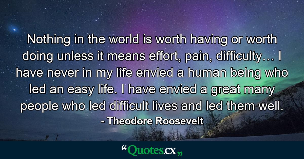 Nothing in the world is worth having or worth doing unless it means effort, pain, difficulty… I have never in my life envied a human being who led an easy life. I have envied a great many people who led difficult lives and led them well. - Quote by Theodore Roosevelt