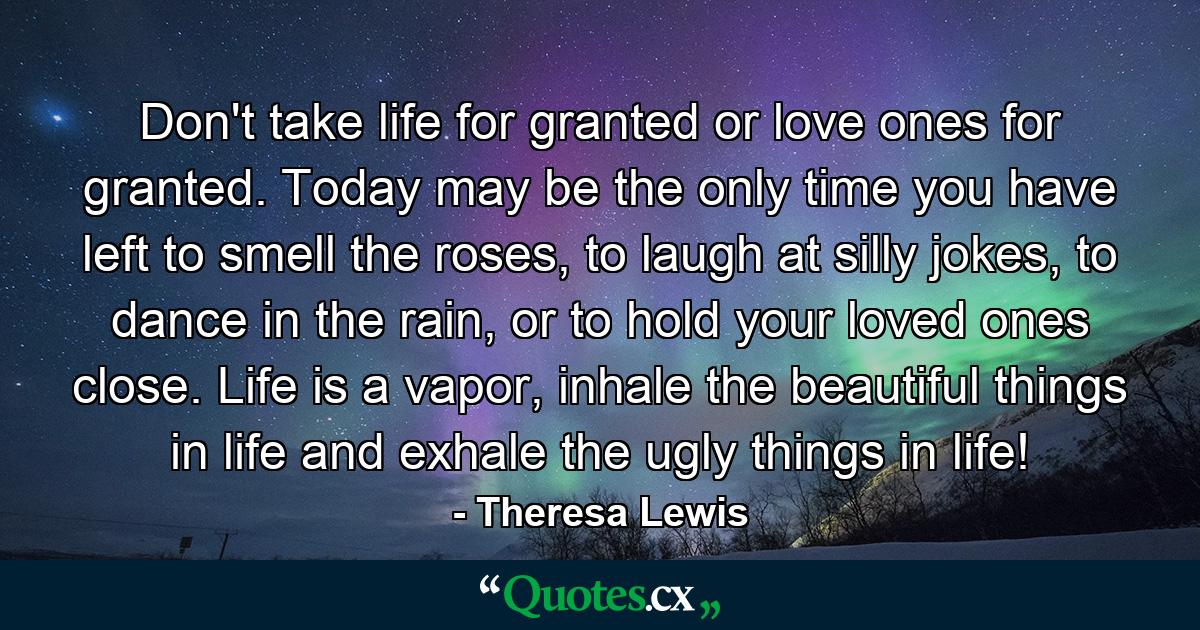 Don't take life for granted or love ones for granted. Today may be the only time you have left to smell the roses, to laugh at silly jokes, to dance in the rain, or to hold your loved ones close. Life is a vapor, inhale the beautiful things in life and exhale the ugly things in life! - Quote by Theresa Lewis