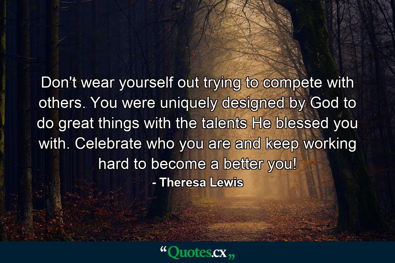 Don't wear yourself out trying to compete with others. You were uniquely designed by God to do great things with the talents He blessed you with. Celebrate who you are and keep working hard to become a better you! - Quote by Theresa Lewis