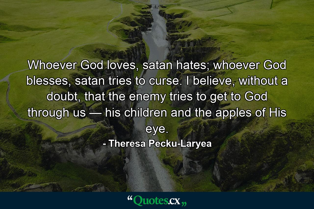 Whoever God loves, satan hates; whoever God blesses, satan tries to curse. I believe, without a doubt, that the enemy tries to get to God through us — his children and the apples of His eye. - Quote by Theresa Pecku-Laryea