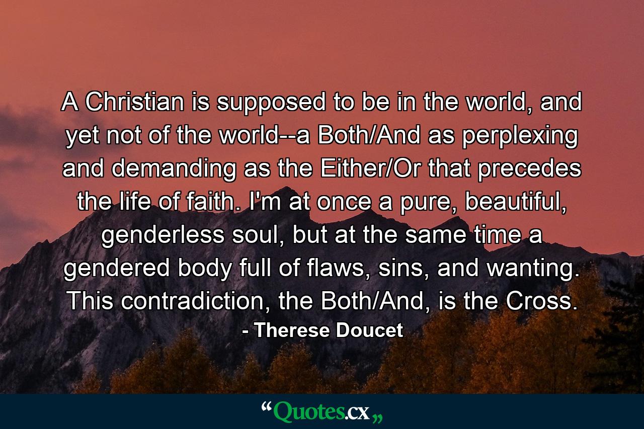 A Christian is supposed to be in the world, and yet not of the world--a Both/And as perplexing and demanding as the Either/Or that precedes the life of faith. I'm at once a pure, beautiful, genderless soul, but at the same time a gendered body full of flaws, sins, and wanting. This contradiction, the Both/And, is the Cross. - Quote by Therese Doucet