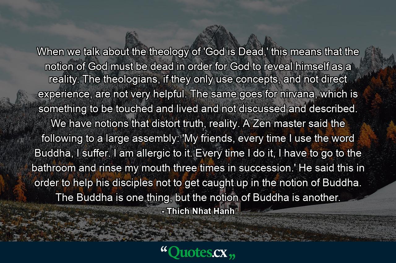 When we talk about the theology of 'God is Dead,' this means that the notion of God must be dead in order for God to reveal himself as a reality. The theologians, if they only use concepts, and not direct experience, are not very helpful. The same goes for nirvana, which is something to be touched and lived and not discussed and described. We have notions that distort truth, reality. A Zen master said the following to a large assembly: 'My friends, every time I use the word Buddha, I suffer. I am allergic to it. Every time I do it, I have to go to the bathroom and rinse my mouth three times in succession.' He said this in order to help his disciples not to get caught up in the notion of Buddha. The Buddha is one thing, but the notion of Buddha is another. - Quote by Thich Nhat Hanh