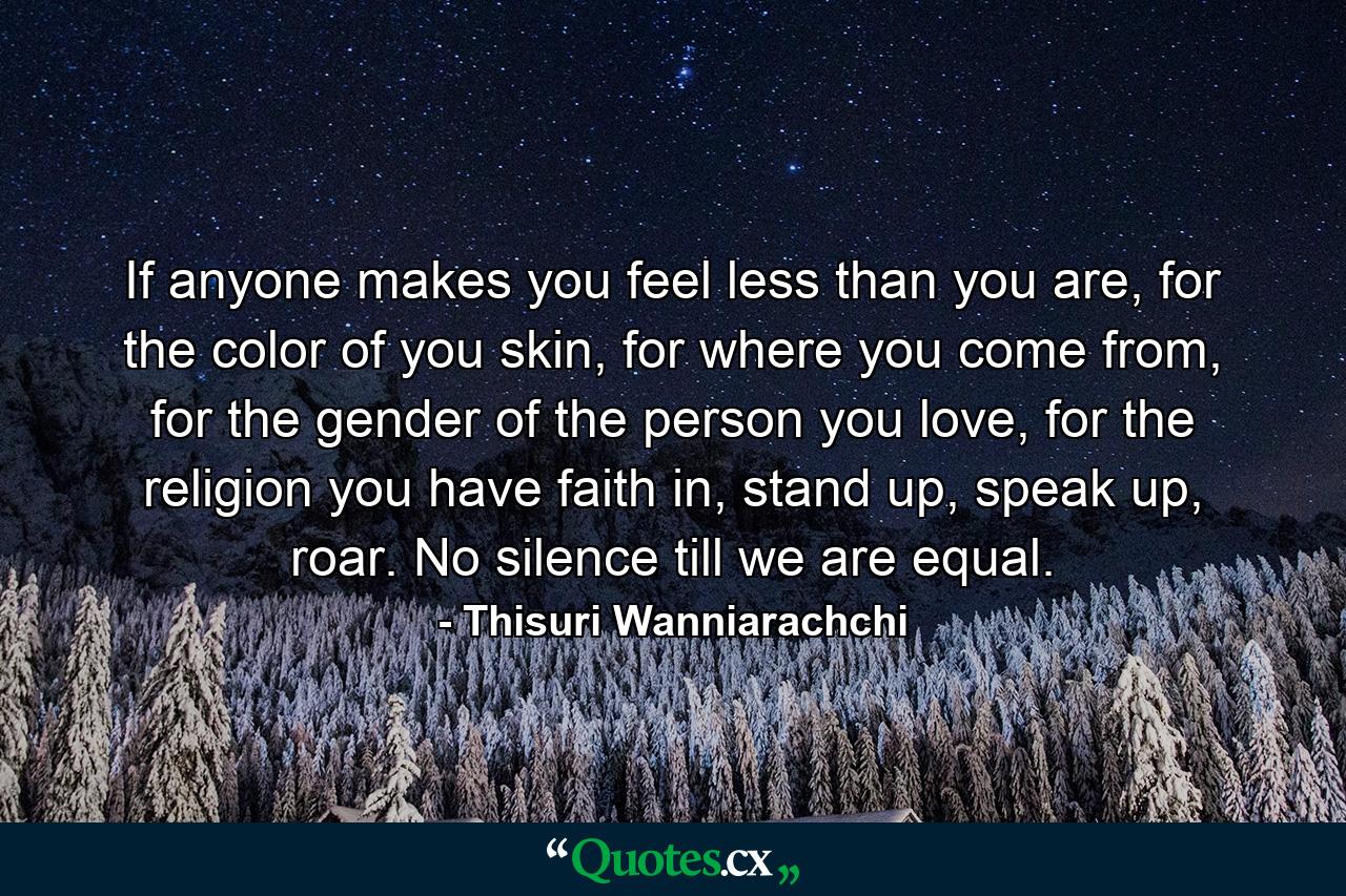 If anyone makes you feel less than you are, for the color of you skin, for where you come from, for the gender of the person you love, for the religion you have faith in, stand up, speak up, roar. No silence till we are equal. - Quote by Thisuri Wanniarachchi