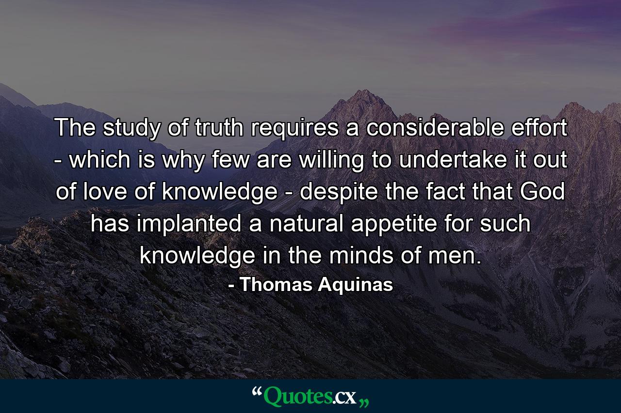 The study of truth requires a considerable effort - which is why few are willing to undertake it out of love of knowledge - despite the fact that God has implanted a natural appetite for such knowledge in the minds of men. - Quote by Thomas Aquinas