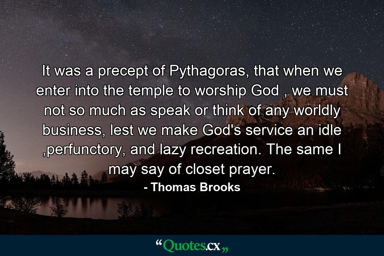 It was a precept of Pythagoras, that when we enter into the temple to worship God , we must not so much as speak or think of any worldly business, lest we make God's service an idle ,perfunctory, and lazy recreation. The same I may say of closet prayer. - Quote by Thomas Brooks