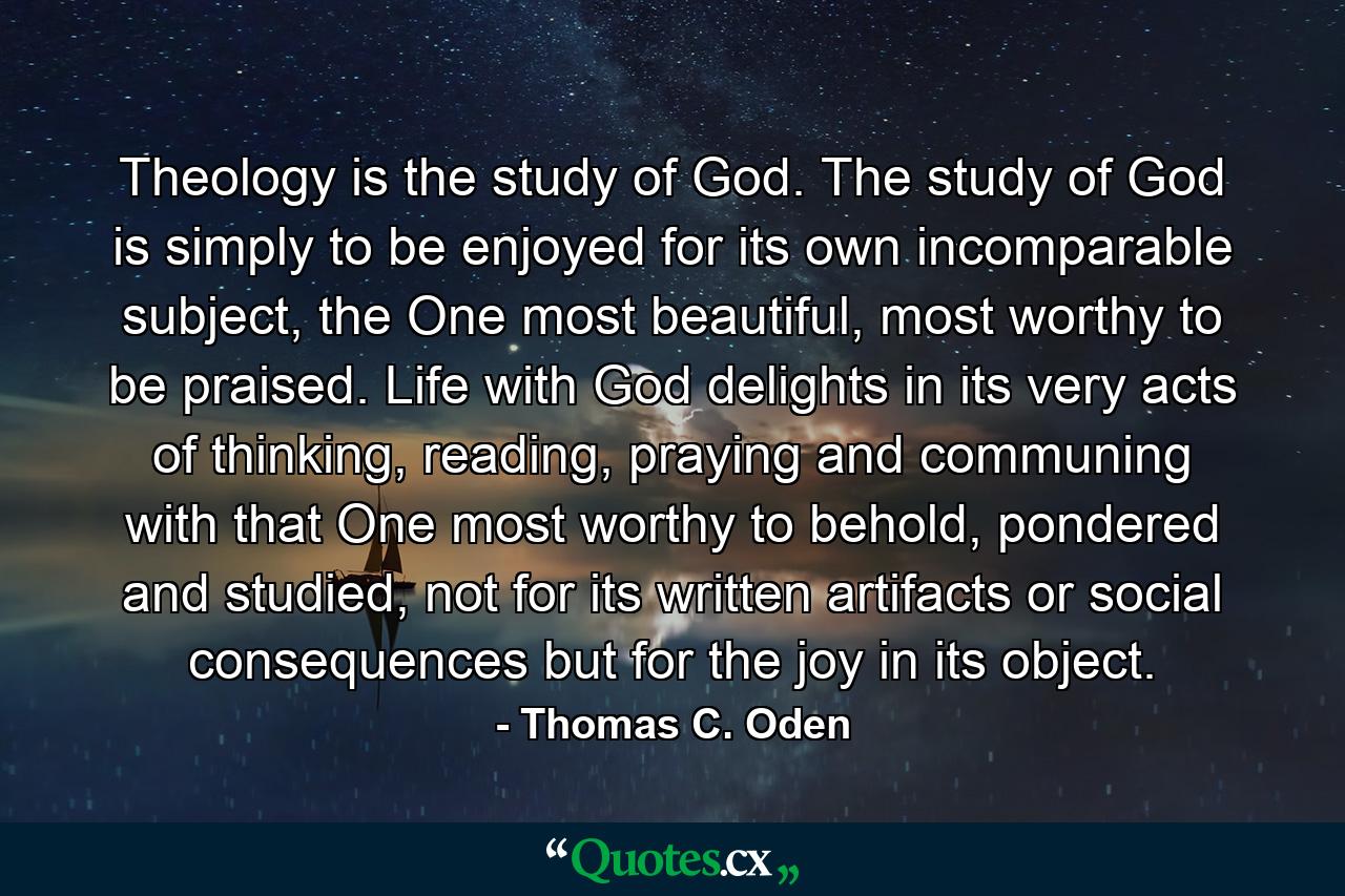 Theology is the study of God. The study of God is simply to be enjoyed for its own incomparable subject, the One most beautiful, most worthy to be praised. Life with God delights in its very acts of thinking, reading, praying and communing with that One most worthy to behold, pondered and studied, not for its written artifacts or social consequences but for the joy in its object. - Quote by Thomas C. Oden