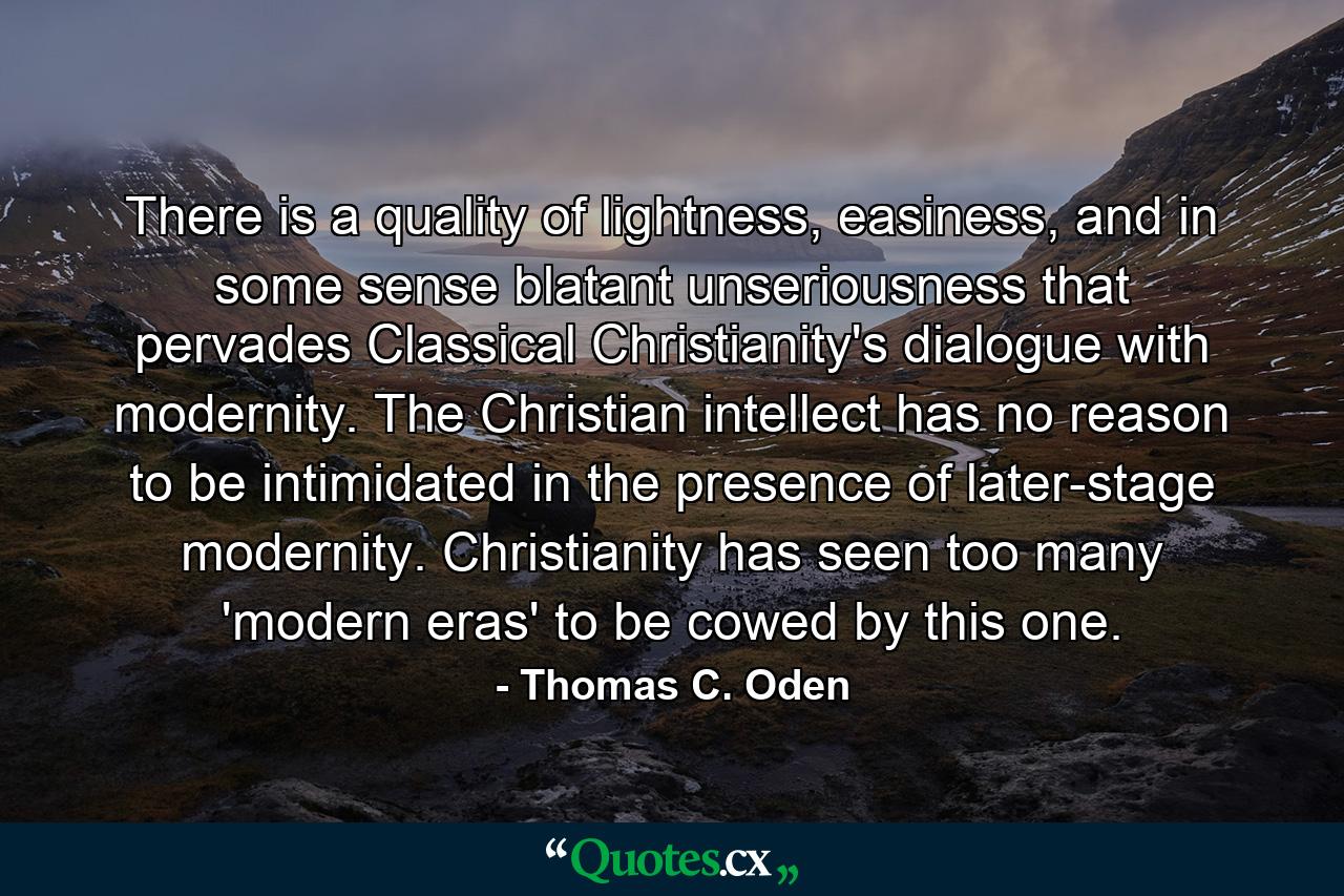 There is a quality of lightness, easiness, and in some sense blatant unseriousness that pervades Classical Christianity's dialogue with modernity. The Christian intellect has no reason to be intimidated in the presence of later-stage modernity. Christianity has seen too many 'modern eras' to be cowed by this one. - Quote by Thomas C. Oden