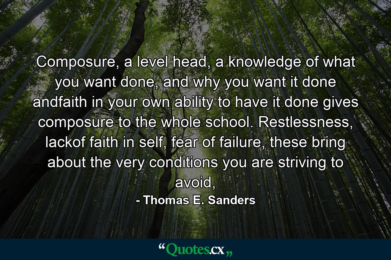 Composure, a level head, a knowledge of what you want done, and why you want it done andfaith in your own ability to have it done gives composure to the whole school. Restlessness, lackof faith in self, fear of failure, these bring about the very conditions you are striving to avoid, - Quote by Thomas E. Sanders