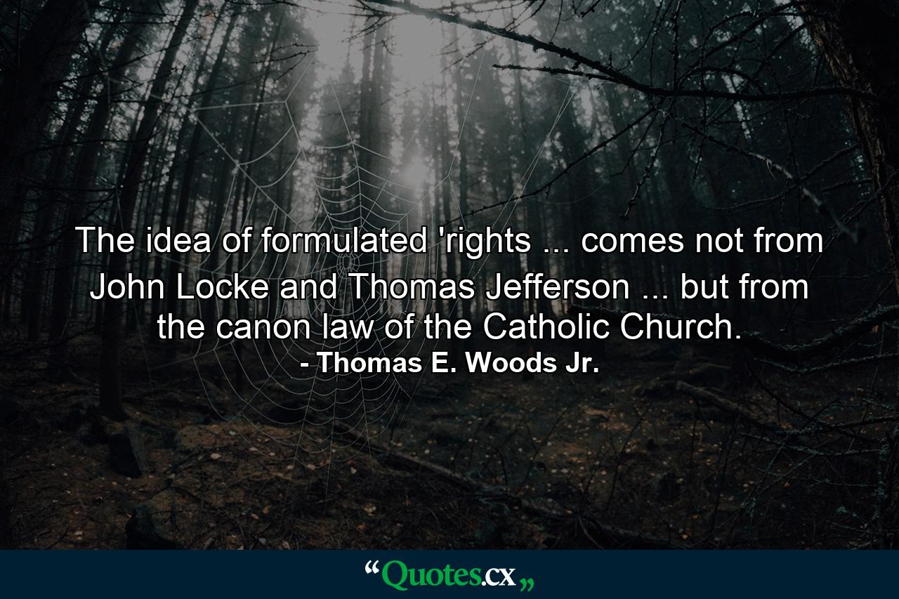 The idea of formulated 'rights ... comes not from John Locke and Thomas Jefferson ... but from the canon law of the Catholic Church. - Quote by Thomas E. Woods Jr.