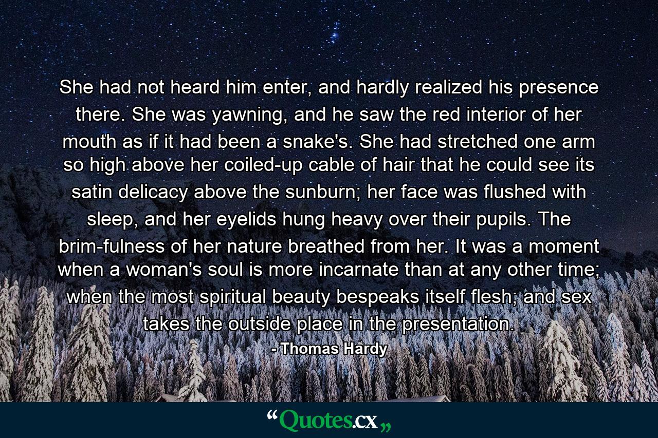 She had not heard him enter, and hardly realized his presence there. She was yawning, and he saw the red interior of her mouth as if it had been a snake's. She had stretched one arm so high above her coiled-up cable of hair that he could see its satin delicacy above the sunburn; her face was flushed with sleep, and her eyelids hung heavy over their pupils. The brim-fulness of her nature breathed from her. It was a moment when a woman's soul is more incarnate than at any other time; when the most spiritual beauty bespeaks itself flesh; and sex takes the outside place in the presentation. - Quote by Thomas Hardy