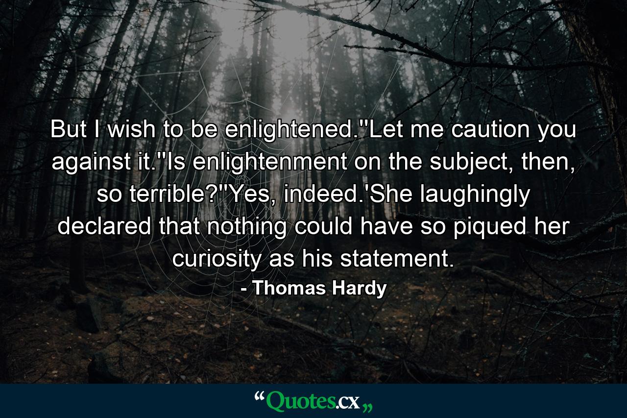 But I wish to be enlightened.''Let me caution you against it.''Is enlightenment on the subject, then, so terrible?''Yes, indeed.'She laughingly declared that nothing could have so piqued her curiosity as his statement. - Quote by Thomas Hardy