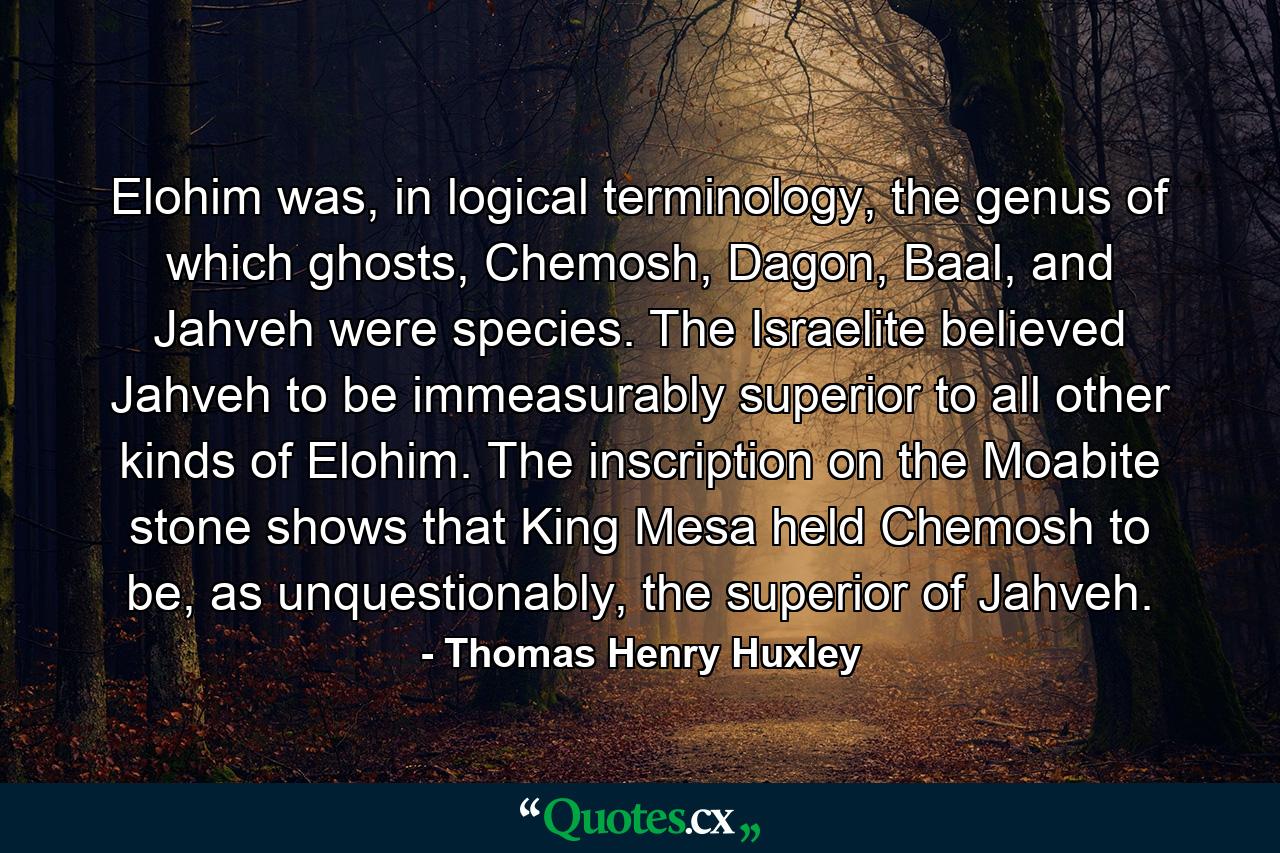 Elohim was, in logical terminology, the genus of which ghosts, Chemosh, Dagon, Baal, and Jahveh were species. The Israelite believed Jahveh to be immeasurably superior to all other kinds of Elohim. The inscription on the Moabite stone shows that King Mesa held Chemosh to be, as unquestionably, the superior of Jahveh. - Quote by Thomas Henry Huxley