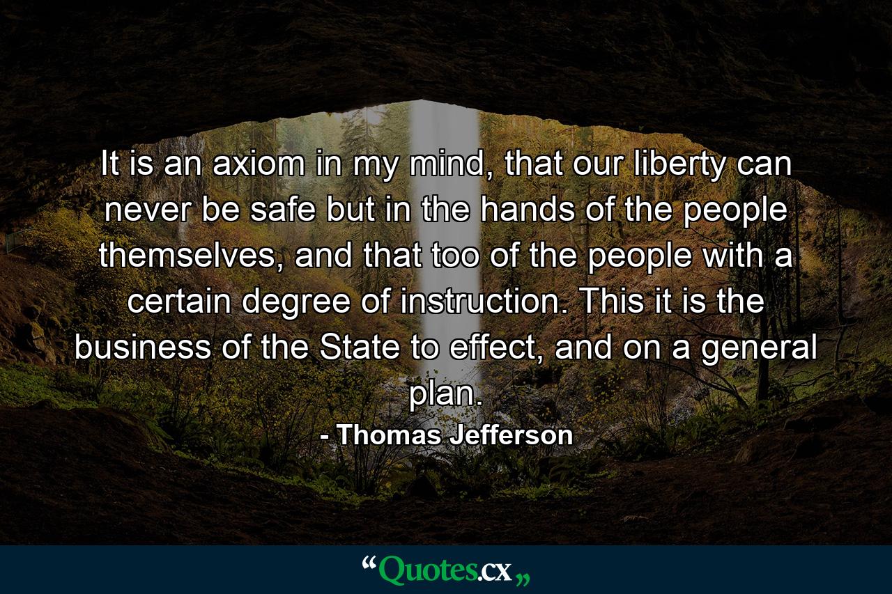 It is an axiom in my mind, that our liberty can never be safe but in the hands of the people themselves, and that too of the people with a certain degree of instruction. This it is the business of the State to effect, and on a general plan. - Quote by Thomas Jefferson