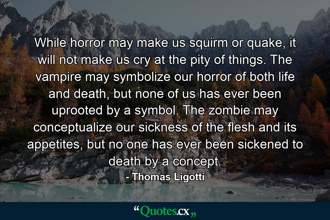 While horror may make us squirm or quake, it will not make us cry at the pity of things. The vampire may symbolize our horror of both life and death, but none of us has ever been uprooted by a symbol. The zombie may conceptualize our sickness of the flesh and its appetites, but no one has ever been sickened to death by a concept. - Quote by Thomas Ligotti