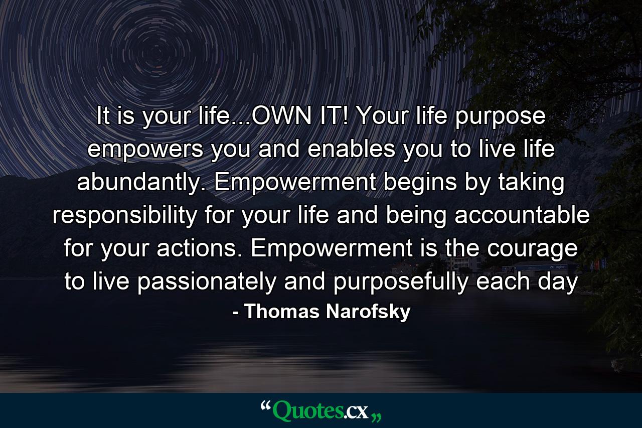 It is your life...OWN IT! Your life purpose empowers you and enables you to live life abundantly. Empowerment begins by taking responsibility for your life and being accountable for your actions. Empowerment is the courage to live passionately and purposefully each day - Quote by Thomas Narofsky