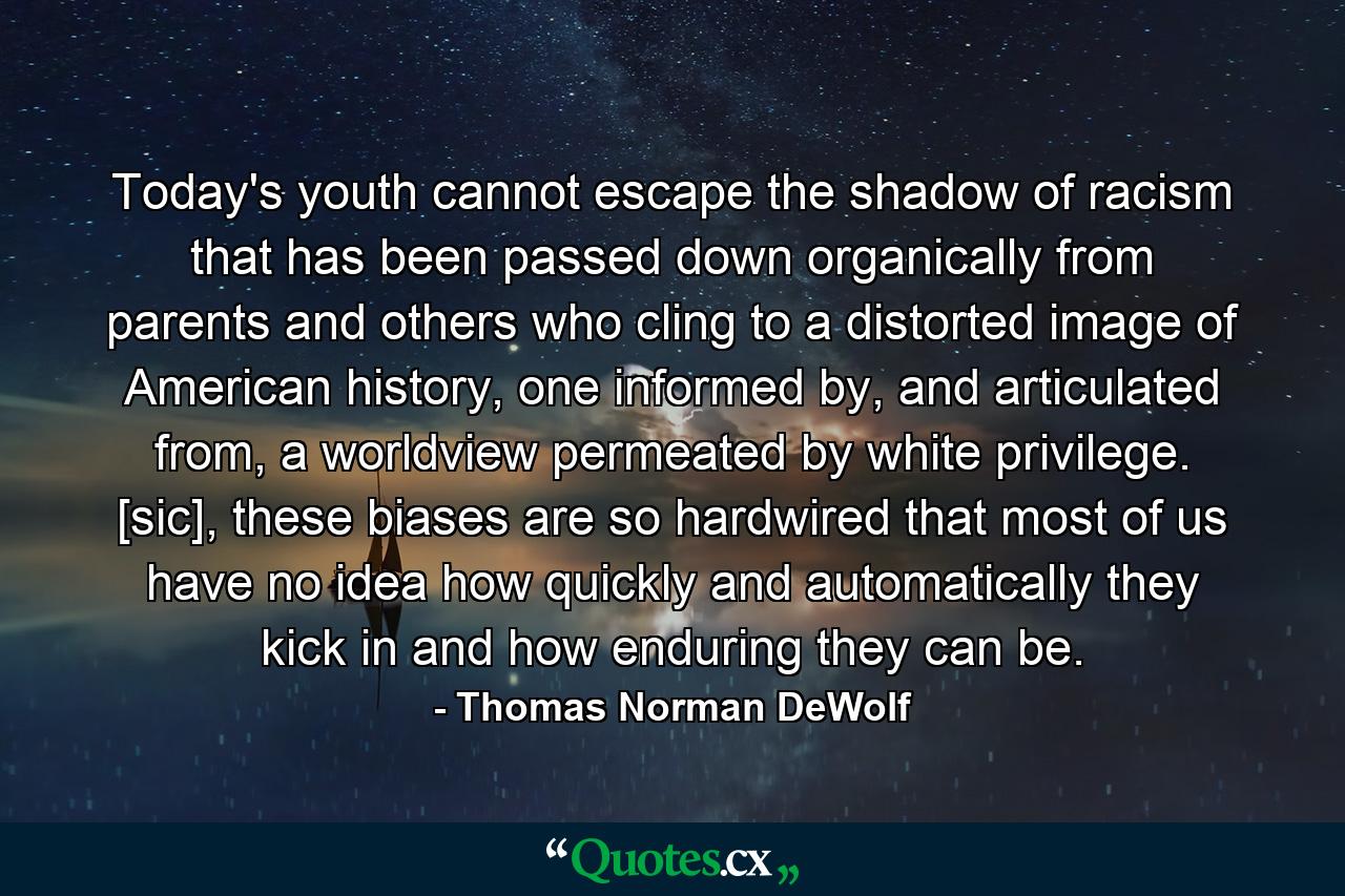 Today's youth cannot escape the shadow of racism that has been passed down organically from parents and others who cling to a distorted image of American history, one informed by, and articulated from, a worldview permeated by white privilege. [sic], these biases are so hardwired that most of us have no idea how quickly and automatically they kick in and how enduring they can be. - Quote by Thomas Norman DeWolf