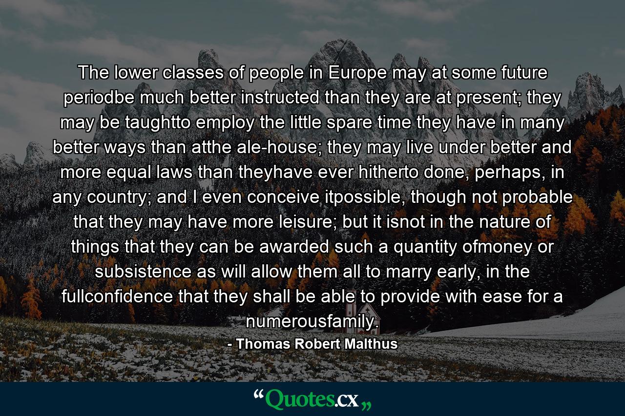 The lower classes of people in Europe may at some future periodbe much better instructed than they are at present; they may be taughtto employ the little spare time they have in many better ways than atthe ale-house; they may live under better and more equal laws than theyhave ever hitherto done, perhaps, in any country; and I even conceive itpossible, though not probable that they may have more leisure; but it isnot in the nature of things that they can be awarded such a quantity ofmoney or subsistence as will allow them all to marry early, in the fullconfidence that they shall be able to provide with ease for a numerousfamily. - Quote by Thomas Robert Malthus