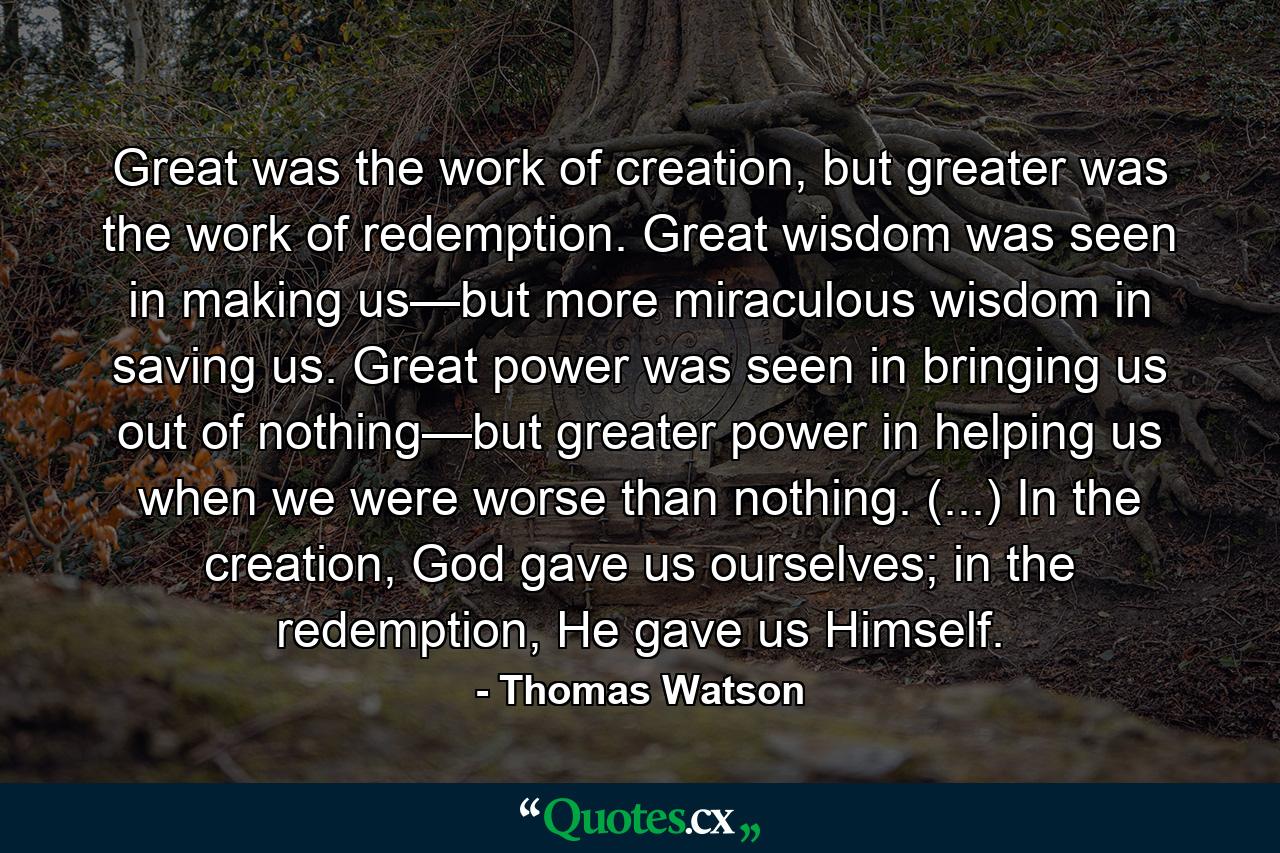 Great was the work of creation, but greater was the work of redemption. Great wisdom was seen in making us—but more miraculous wisdom in saving us. Great power was seen in bringing us out of nothing—but greater power in helping us when we were worse than nothing. (...) In the creation, God gave us ourselves; in the redemption, He gave us Himself. - Quote by Thomas Watson