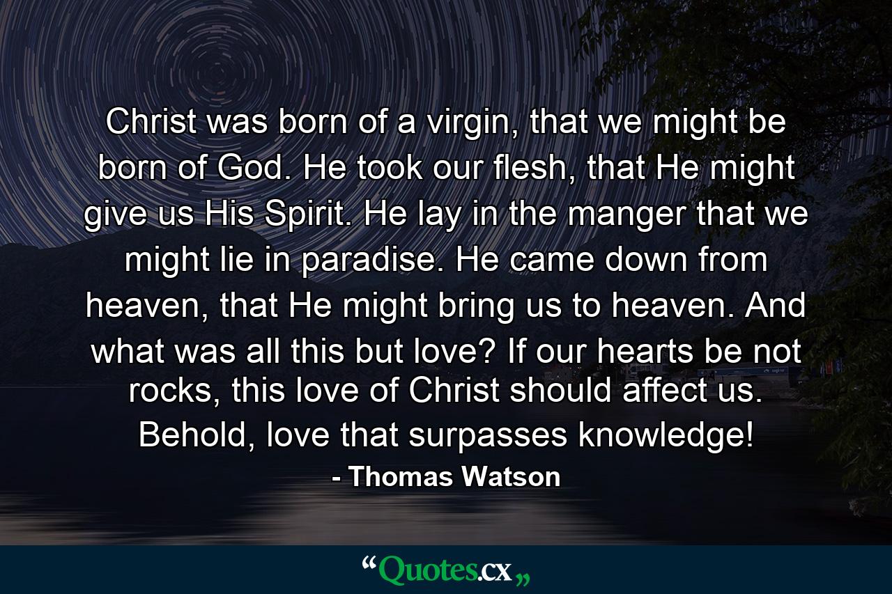 Christ was born of a virgin, that we might be born of God. He took our flesh, that He might give us His Spirit. He lay in the manger that we might lie in paradise. He came down from heaven, that He might bring us to heaven. And what was all this but love? If our hearts be not rocks, this love of Christ should affect us. Behold, love that surpasses knowledge! - Quote by Thomas Watson